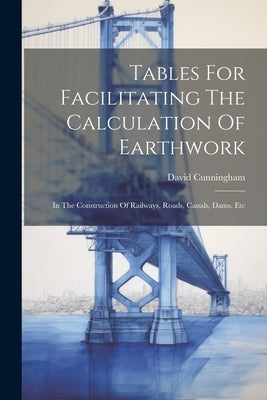 Tables For Facilitating The Calculation Of Earthwork: In The Construction Of Railways, Roads, Canals, Dams, Etc by Cunningham, David
