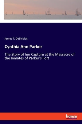 Cynthia Ann Parker: The Story of her Capture at the Massacre of the Inmates of Parker's Fort by DeShields, James T.