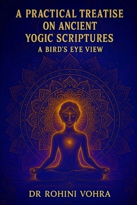A Practical Treatise on Ancient Yogic Scriptures: A Bird's Eye View of Hatha Yoga Pradipika, Goraksha Shataka and Yoga Upanishads by Vohra, Rohini