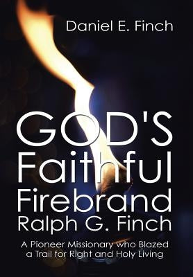 God's Faithful Firebrand Ralph G. Finch: A Pioneer Missionary who Blazed a Trail for Right and Holy Living by Finch, Daniel E.