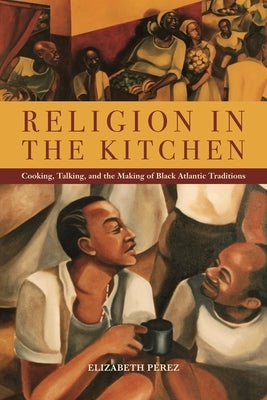 Religion in the Kitchen: Cooking, Talking, and the Making of Black Atlantic Traditions by Pérez, Elizabeth