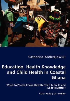 Education, Health Knowledge and Child Health in Coastal Ghana - What Do People Know, How Do They Know It, and Does It Matter? by Andrzejewski, Catherine