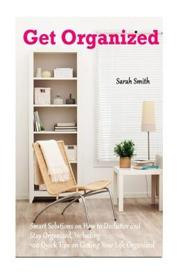 Get Organized: Smart Solutions on How to Declutter and Stay Organized, Including 100 Quick Tips on Getting Your Life Organized by Smith, Sarah