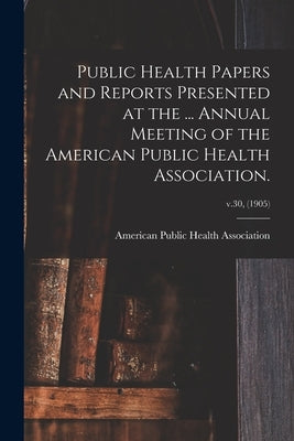 Public Health Papers and Reports Presented at the ... Annual Meeting of the American Public Health Association.; v.30, (1905) by American Public Health Association