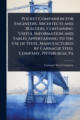 Pocket Companion for Engineers, Architects and Builders, Containing Useful Information and Tables Appertaining to the Use of Steel, Manufactured by Ca by Carnegie Steel Company