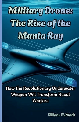 Military Drone: The Rise of the Manta Ray: How the Revolutionary Underwater Weapon Will Transform Naval Warfare by P. Mark, Ellison