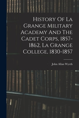 History Of La Grange Military Academy And The Cadet Corps, 1857-1862, La Grange College, 1830-1857 by Wyeth, John Allan