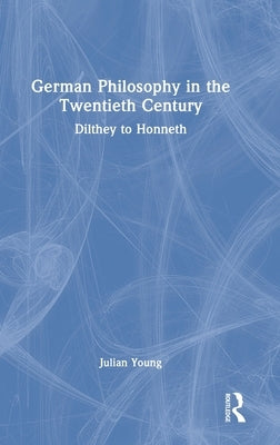 German Philosophy in the Twentieth Century: Dilthey to Honneth by Young, Julian