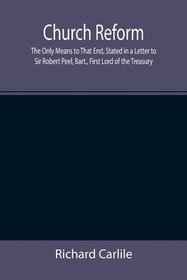 Church Reform; The Only Means to That End, Stated in a Letter to Sir Robert Peel, Bart., First Lord of the Treasury by Carlile, Richard