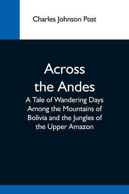 Across The Andes; A Tale Of Wandering Days Among The Mountains Of Bolivia And The Jungles Of The Upper Amazon by Johnson Post, Charles