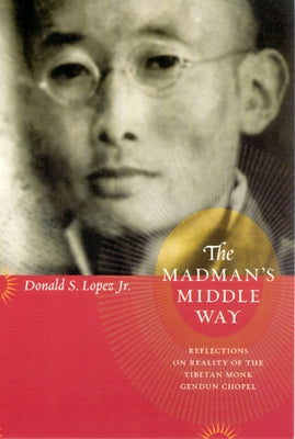 The Madman's Middle Way: Reflections on Reality of the Tibetan Monk Gendun Chopel by Lopez Jr, Donald S.