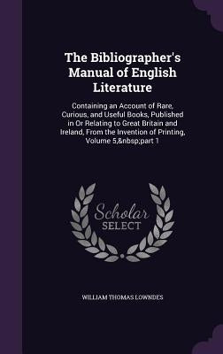 The Bibliographer's Manual of English Literature: Containing an Account of Rare, Curious, and Useful Books, Published in Or Relating to Great Britain by Lowndes, William Thomas