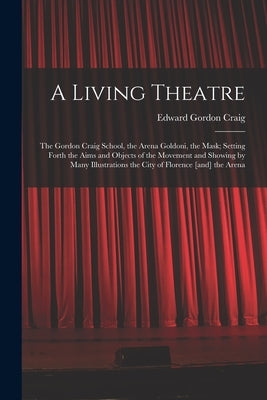 A Living Theatre: the Gordon Craig School, the Arena Goldoni, the Mask; Setting Forth the Aims and Objects of the Movement and Showing b by Craig, Edward Gordon 1872-1966