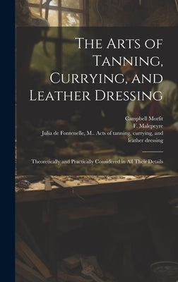 The Arts of Tanning, Currying, and Leather Dressing: Theoretically and Practically Considered in All Their Details by Morfit, Campbell 1820-1897