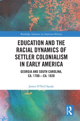 Education and the Racial Dynamics of Settler Colonialism in Early America: Georgia and South Carolina, Ca. 1700-Ca. 1820 by Spady