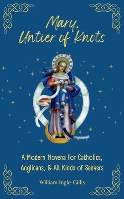 Mary, Untier of Knots: A Modern Novena for Catholics, Anglicans, and All Kinds of Seekers by Ingle-Gillis, William