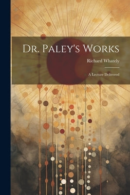 Dr. Paley's Works: A Lecture Delivered by Whately, Richard