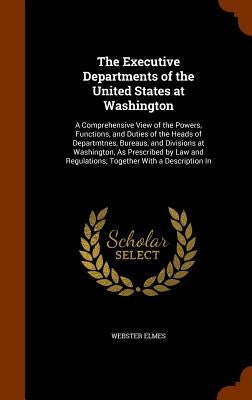 The Executive Departments of the United States at Washington: A Comprehensive View of the Powers, Functions, and Duties of the Heads of Departmtnes, B by Elmes, Webster