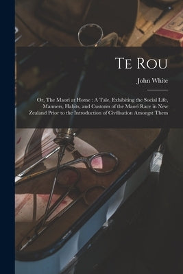 Te Rou; or, The Maori at Home: A Tale, Exhibiting the Social Life, Manners, Habits, and Customs of the Maori Race in New Zealand Prior to the Introdu by White, John 1826-1891