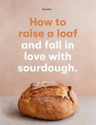 How to Raise a Loaf and Fall in Love with Sourdough by Allen, Roly