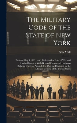 The Military Code of the State of New York: Enacted May 4 1893: Also, Rules and Articles of War and Kindred Statutes, With General Orders and Decision by York, New