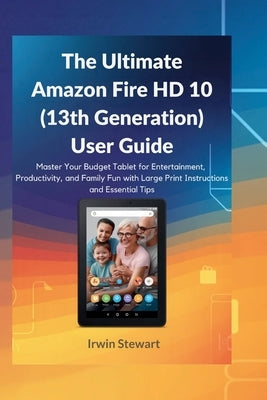 The Ultimate Amazon Fire HD 10 (13th Generation) User Guide: Master Your Budget Tablet for Entertainment, Productivity, and Family Fun with Large Prin by Stewart, Irwin