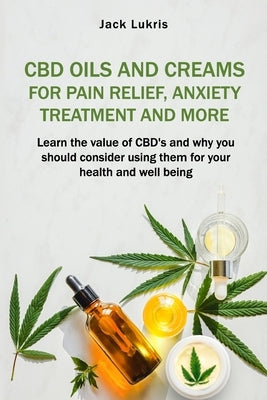 CBD Oils and Creams For Pain Relief, Anxiety Treatment and More: Learn the Value of CBD's and Why You Should Consider Using Them For Your Health and W by Lukris, Jack