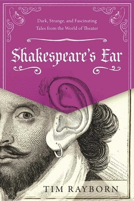 Shakespeare's Ear: Dark, Strange, and Fascinating Tales from the World of Theater by Rayborn, Tim