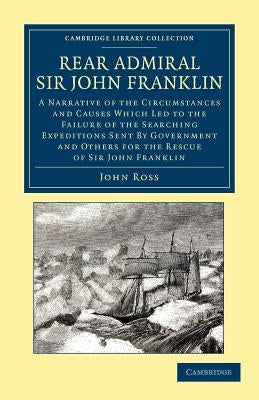 Rear Admiral Sir John Franklin: A Narrative of the Circumstances and Causes Which Led to the Failure of the Searching Expeditions Sent by Government a by Ross, John