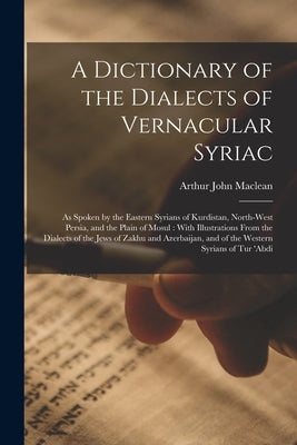 A Dictionary of the Dialects of Vernacular Syriac: As Spoken by the Eastern Syrians of Kurdistan, North-West Persia, and the Plain of Mosul: With Illu by MacLean, Arthur John