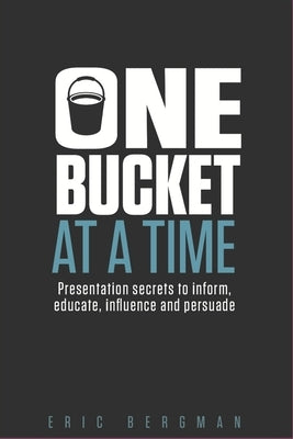 One Bucket at a Time: Presentation secrets to inform, educate, influence, persuade by Bergman, Eric
