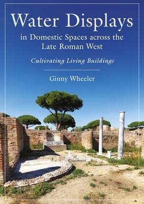 Water Displays in Domestic Spaces Across the Late Roman West: Cultivating Living Buildings by Wheeler, Ginny