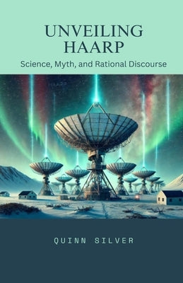 Unveiling HAARP: Science, Myth, and Rational Discourse by Silver, Quinn