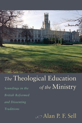 The Theological Education of the Ministry: Soundings in the British Reformed and Dissenting Traditions by Sell, Alan P. F.
