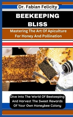Beekeeping Bliss: Mastering The Art Of Apiculture For Honey And Pollination: Dive Into The World Of Beekeeping And Harvest The Sweet Rew by Felicity, Fabian