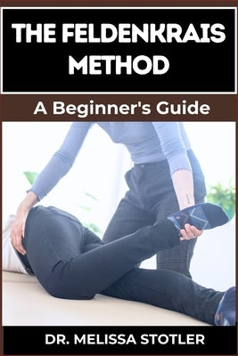 The Feldenkrais Method: Better Movement, Enhanced Flexibility, And Pain Relief Through Mindful Awareness And Neuroplasticity Techniques by Stotler, Melissa
