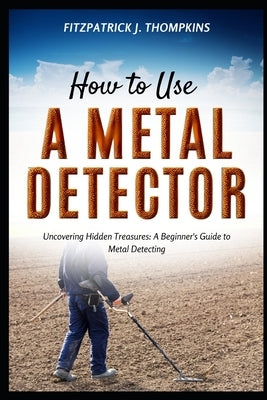 How to Use a Metal Detector: Uncovering Hidden Treasures: A Beginner's Guide to Metal Detecting by Thompkins, Fitzpatrick J.