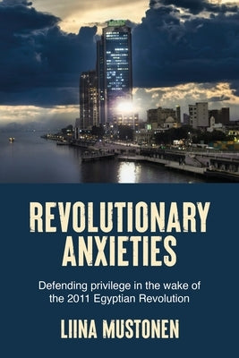Revolutionary Anxieties: Defending Privilege in the Wake of the 2011 Egyptian Revolution by Mustonen, Liina
