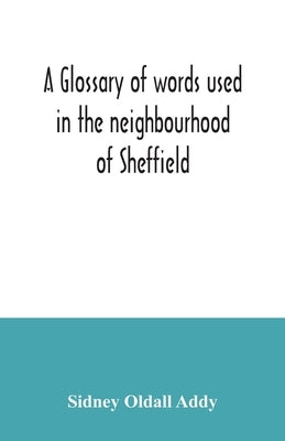 A glossary of words used in the neighbourhood of Sheffield, including a selection of local names, and some notices of folklore, games and customs by Oldall Addy, Sidney