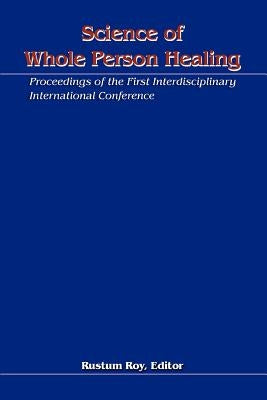 Science of Whole Person Healing: Proceedings of the First Interdisciplinary International Conference by Roy, Rustum