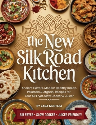 The New Silk Road Kitchen: Ancient Flavors, Modern Healthy Indian, Pakistani & Afghani Recipes for Your Air Fryer, Slow Cooker & Juicer by Mustafa, Zara