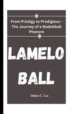 Lamelo Ball: From Prodigy to Prodigious - The Journey of a Basketball Phenom by C. Lee, Debra