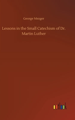 Lessons in the Small Catechism of Dr. Martin Luther by Mezger, George