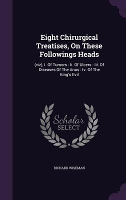 Eight Chirurgical Treatises, On These Followings Heads: (viz), I. Of Tumors: Ii. Of Ulcers: Iii. Of Diseases Of The Anus: Iv. Of The King's Evil by Wiseman, Richard