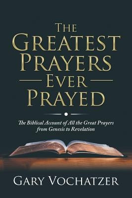 The Greatest Prayers Ever Prayed: The Biblical Account of All the Great Prayers from Genesis to Revelation by Vochatzer, Gary