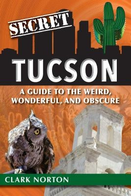 Secret Tucson: A Guide to the Weird, Wonderful, and Obscure by Norton, Clark