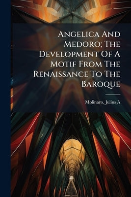 Angelica And Medoro; The Development Of A Motif From The Renaissance To The Baroque by A, Molinaro Julius