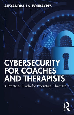 Cybersecurity for Coaches and Therapists: A Practical Guide for Protecting Client Data by Fouracres, Alexandra J. S.