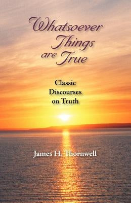 Whatsoever Things Are True: Classic Discourses on Truth by Thornwell, James Henley