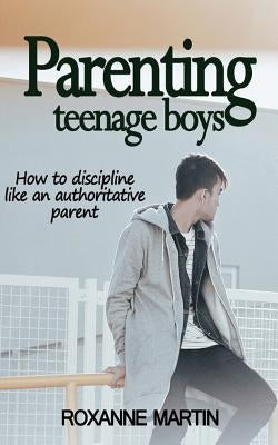 Parenting Teenage Boys: How to discipline like an authoritative parent by Martin, Roxanne